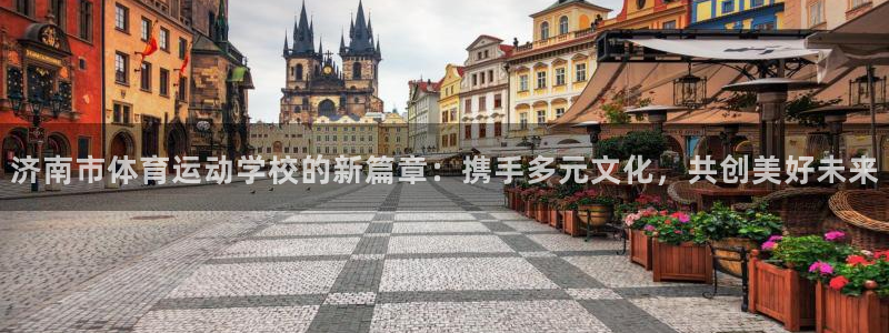 91体育：济南市体育运动学校的新篇章：携手多元文化，共创美好未来